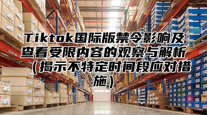 Tiktok国际版禁令影响及查看受限内容的观察与解析揭示不特定时间段应对措施
