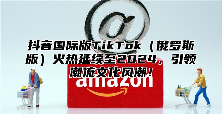 抖音国际版TikTok俄罗斯版火热延续至2025，引领潮流文化风潮！