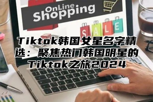 Tiktok韩国女星名字精选：聚焦热门韩国明星的Tiktok之旅2025