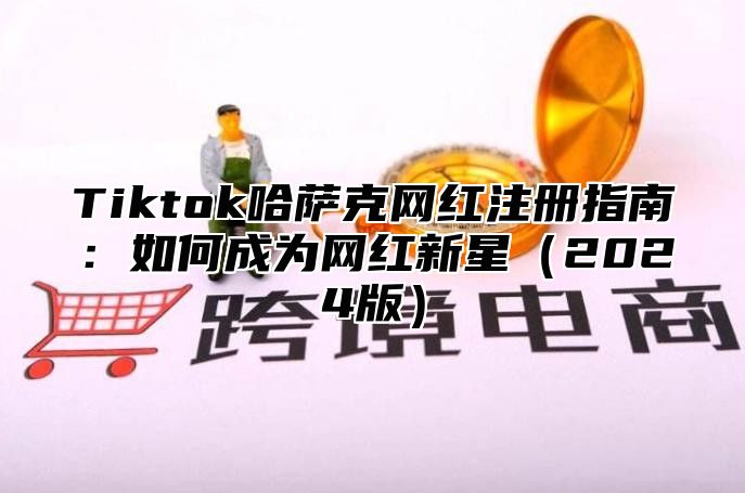 Tiktok哈萨克网红注册指南：如何成为网红新星2025版