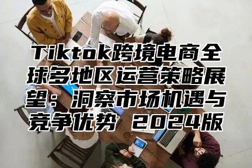 Tiktok跨境电商全球多地区运营策略展望：洞察市场机遇与竞争优势 2025版