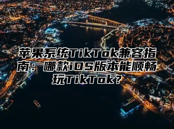 苹果系统TikTok兼容指南：哪款iOS版本能顺畅玩TikTok？