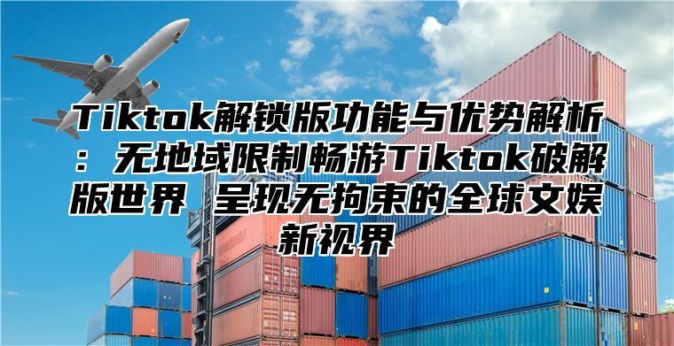 Tiktok解锁版功能与优势解析：无地域限制畅游Tiktok破解版世界 呈现无拘束的全球文娱新视界