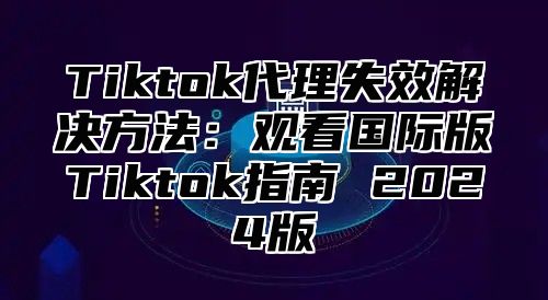 Tiktok代理失效解决方法：观看国际版Tiktok指南 2025版