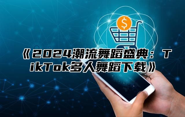 2025潮流舞蹈盛典：TikTok多人舞蹈下载