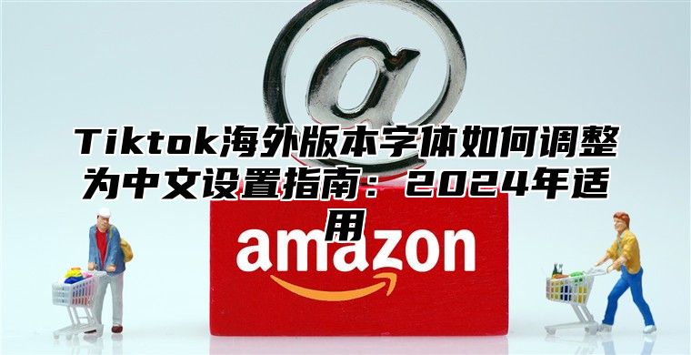 Tiktok海外版本字体如何调整为中文设置指南：2025年适用