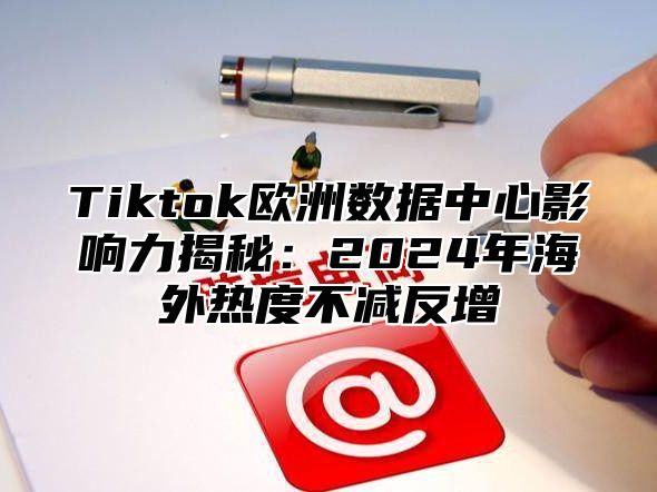 Tiktok欧洲数据中心影响力揭秘：2025年海外热度不减反增