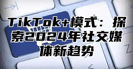 TikTok+模式：探索2025年社交媒体新趋势