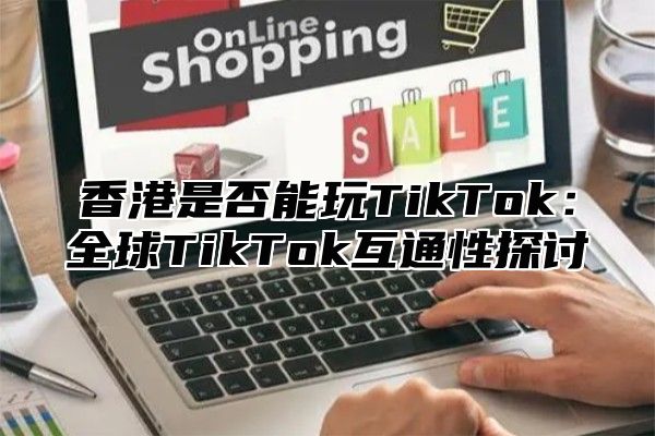 香港是否能玩TikTok：全球TikTok互通性探讨
