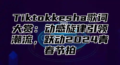 Tiktokkesha歌词大赏：动感旋律引领潮流，跃动2025青春节拍