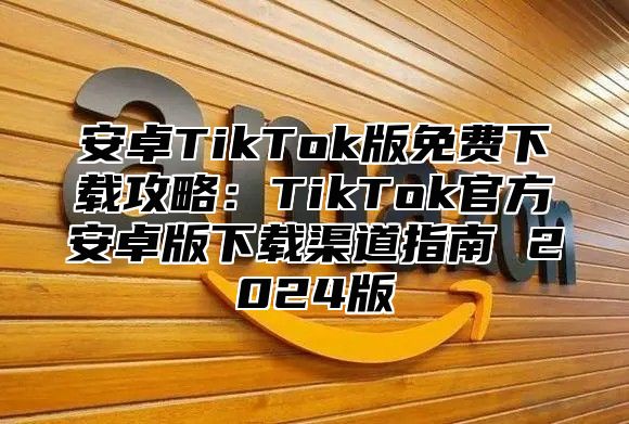 安卓TikTok版免费下载攻略：TikTok官方安卓版下载渠道指南 2025版