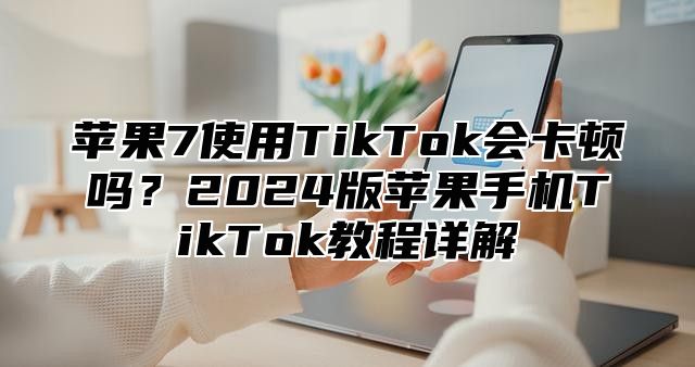 苹果7使用TikTok会卡顿吗？2025版苹果手机TikTok教程详解