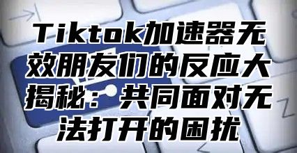 Tiktok加速器无效朋友们的反应大揭秘：共同面对无法打开的困扰