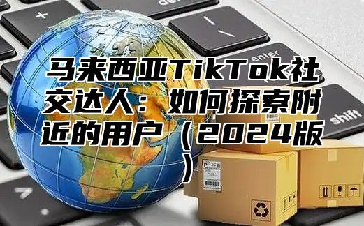 马来西亚TikTok社交达人：如何探索附近的用户2025版
