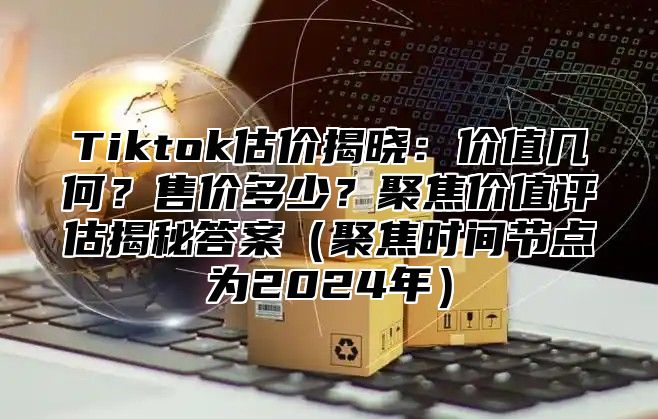 Tiktok估价揭晓：价值几何？售价多少？聚焦价值评估揭秘答案聚焦时间节点为2025年