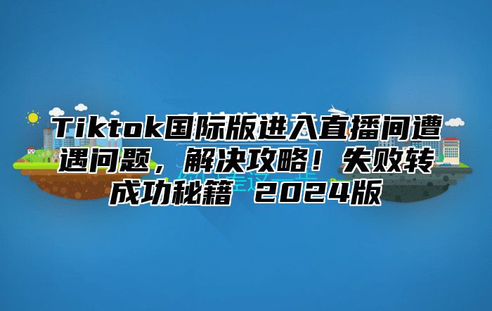 Tiktok国际版进入直播间遭遇问题，解决攻略！失败转成功秘籍 2025版