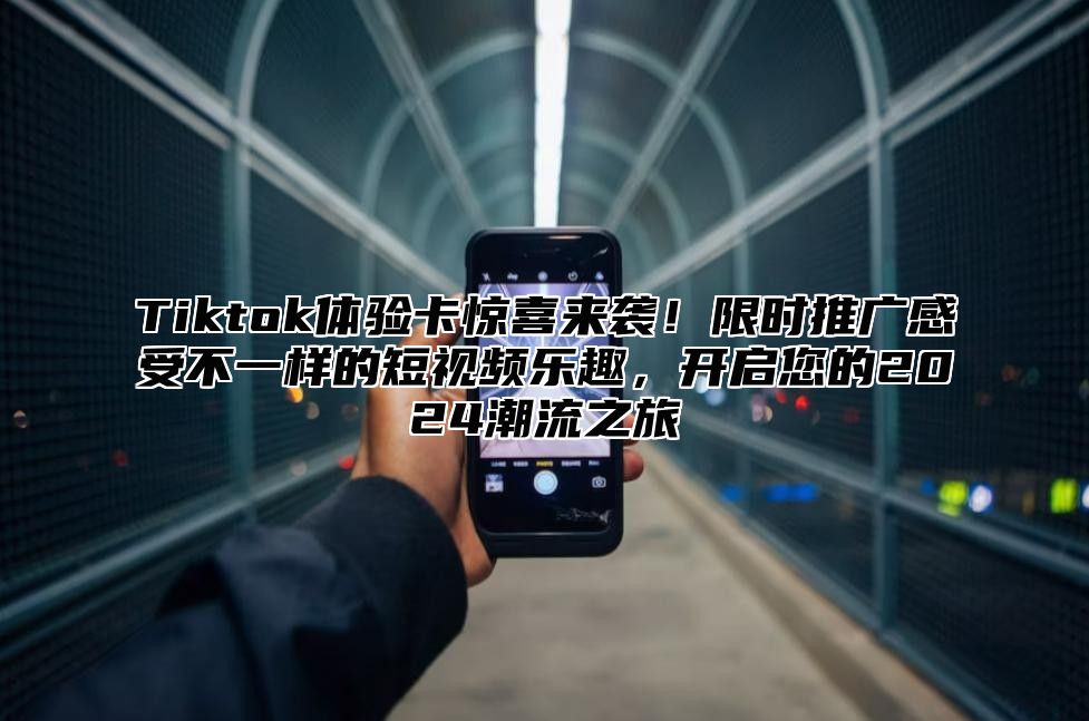 Tiktok体验卡惊喜来袭！限时推广感受不一样的短视频乐趣，开启您的2025潮流之旅