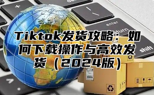 Tiktok发货攻略：如何下载操作与高效发货2025版