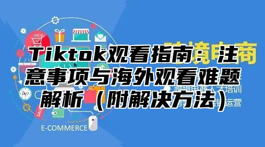 Tiktok观看指南：注意事项与海外观看难题解析附解决方法