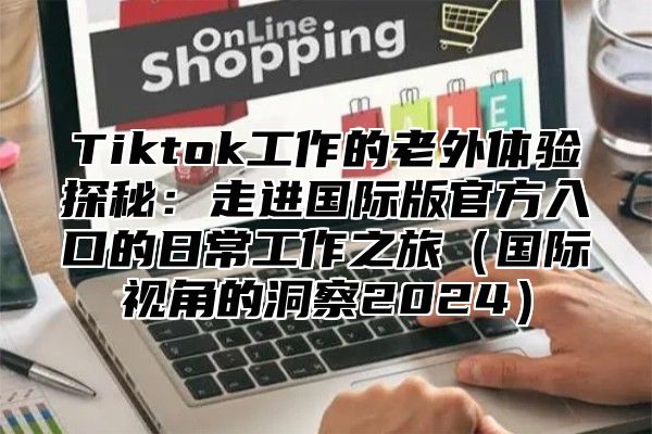 Tiktok工作的老外体验探秘：走进国际版官方入口的日常工作之旅国际视角的洞察2025