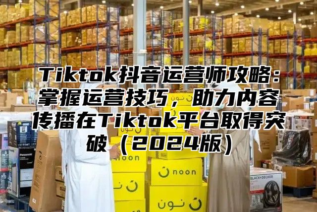 Tiktok抖音运营师攻略：掌握运营技巧，助力内容传播在Tiktok平台取得突破2025版