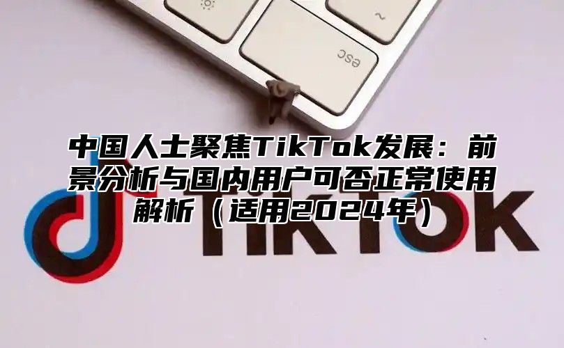中国人士聚焦TikTok发展：前景分析与国内用户可否正常使用解析适用2025年