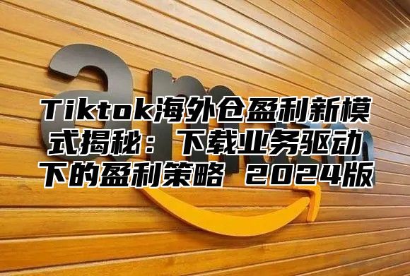 Tiktok海外仓盈利新模式揭秘：下载业务驱动下的盈利策略 2025版