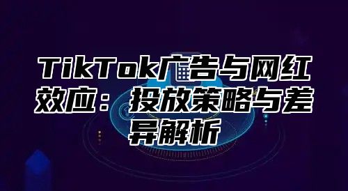 TikTok广告与网红效应：投放策略与差异解析