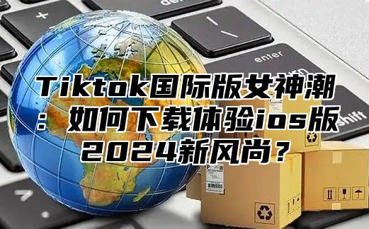 Tiktok国际版女神潮：如何下载体验ios版2025新风尚？