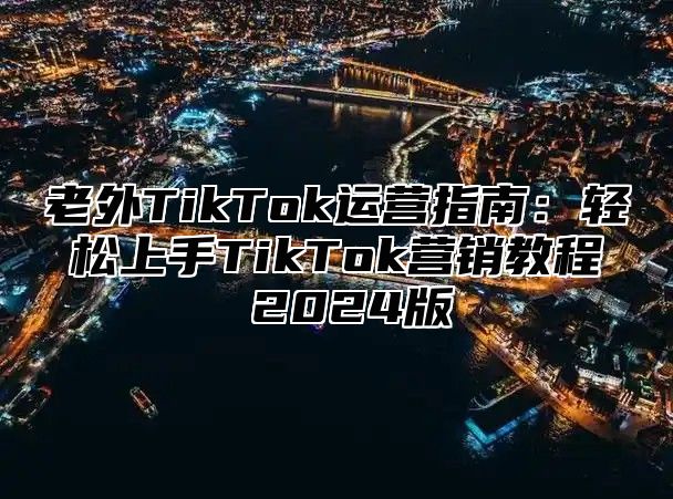 老外TikTok运营指南：轻松上手TikTok营销教程 2025版