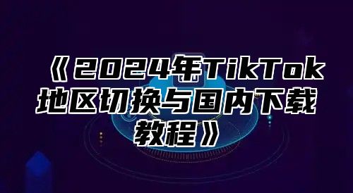 2025年TikTok地区切换与国内下载教程