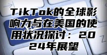 TikTok的全球影响力与在美国的使用状况探讨：2025年展望