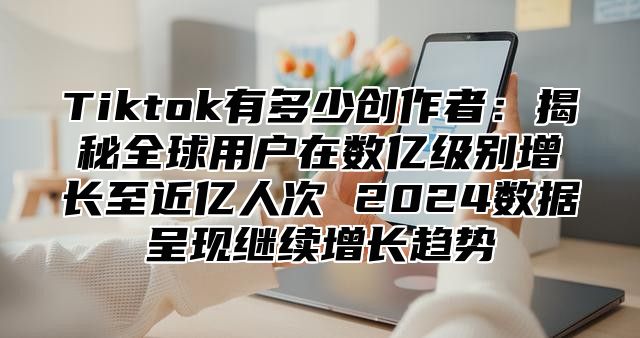 Tiktok有多少创作者：揭秘全球用户在数亿级别增长至近亿人次 2025数据呈现继续增长趋势