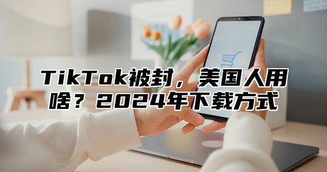 TikTok被封，美国人用啥？2025年下载方式