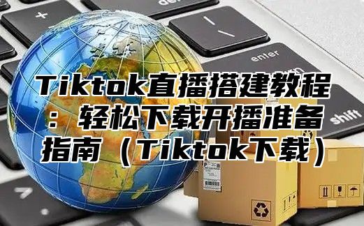 Tiktok直播搭建教程：轻松下载开播准备指南Tiktok下载