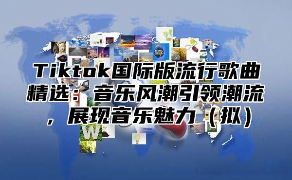Tiktok国际版流行歌曲精选：音乐风潮引领潮流，展现音乐魅力拟