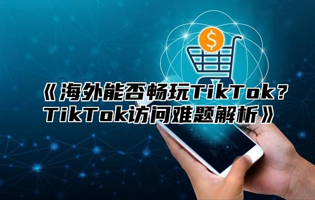 海外能否畅玩TikTok？TikTok访问难题解析