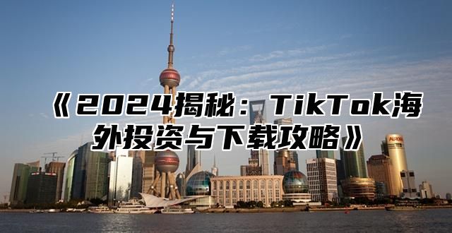 2025揭秘：TikTok海外投资与下载攻略