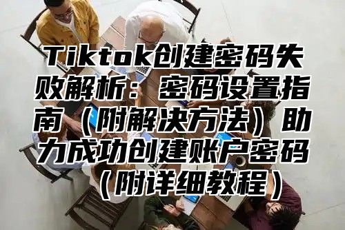 Tiktok创建密码失败解析：密码设置指南附解决方法助力成功创建账户密码附详细教程