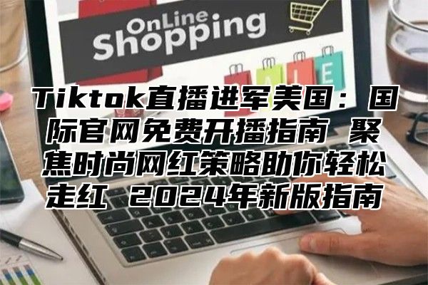 Tiktok直播进军美国：国际官网免费开播指南 聚焦时尚网红策略助你轻松走红 2025年新版指南