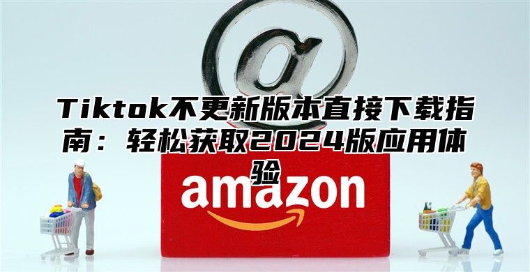 Tiktok不更新版本直接下载指南：轻松获取2025版应用体验