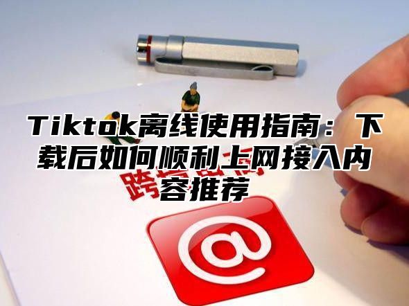 Tiktok离线使用指南：下载后如何顺利上网接入内容推荐