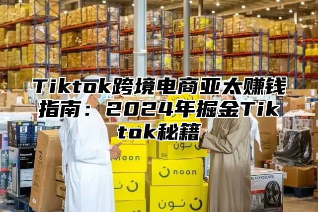 Tiktok跨境电商亚太赚钱指南：2025年掘金Tiktok秘籍