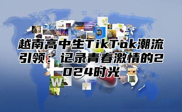 越南高中生TikTok潮流引领：记录青春激情的2025时光
