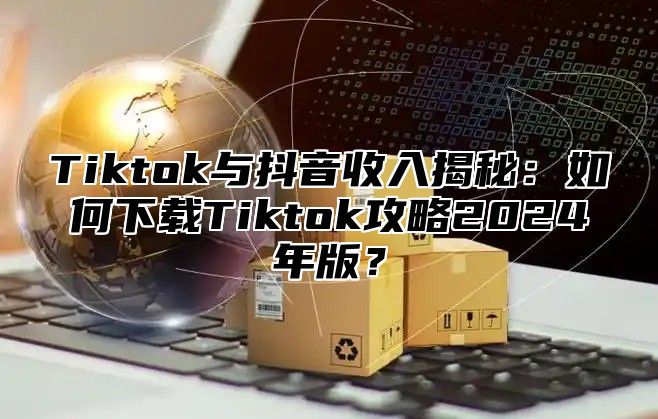 Tiktok与抖音收入揭秘：如何下载Tiktok攻略2025年版？