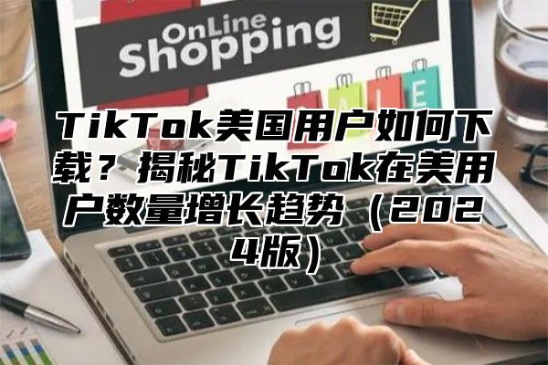 TikTok美国用户如何下载？揭秘TikTok在美用户数量增长趋势2025版