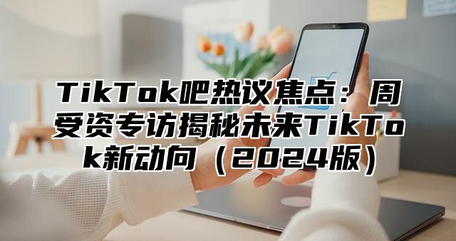 TikTok吧热议焦点：周受资专访揭秘未来TikTok新动向2025版
