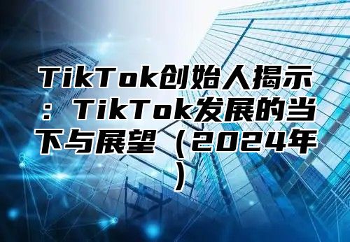 TikTok创始人揭示：TikTok发展的当下与展望2025年
