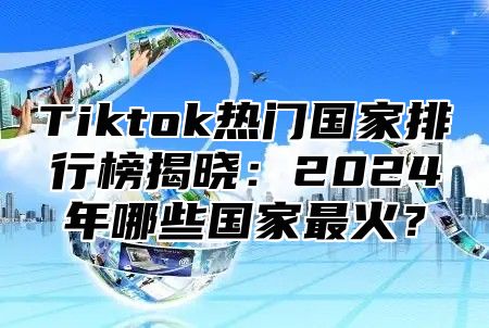 Tiktok热门国家排行榜揭晓：2025年哪些国家最火？