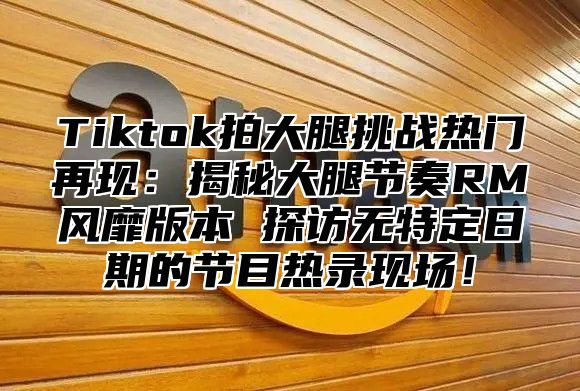 Tiktok拍大腿挑战热门再现：揭秘大腿节奏RM风靡版本 探访无特定日期的节目热录现场！